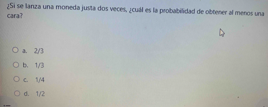 ¿Si se lanza una moneda justa dos veces, ¿cuál es la probabilidad de obtener al menos una
cara?
a. 2/3
b. 1/3
c. 1/4
d. 1/2