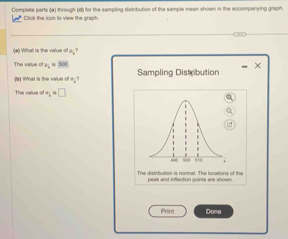 Complete parts (a) through (d) for the sampling distribution of the sample mean shown in the accompanying graph. 
Click the icon to view the graph. 
(a) What is the value of mu _x ? 
The value of mu _overline x is 500. 
× 
Sampling Distribution 
(b) What is the value of sigma _overline x ? 
The value of sigma _overline x is □ . 
The distribution is normal. The locations of the 
peak and inflection points are shown. 
Print Done