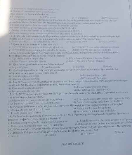 Conquista da independência total e completa.
. Defesa dos interesses dos Moçambicanos
Estes objectivos foram definidos no... b) II Congresso c) II Congresso
ng    10. Nachingwea, Kongwa, Bangamoio e Tandara são locais de grande importância na história da Iata d) IV Congresso
armada de libertação nacional em Moçambique. Que importância revelava estes locais?
a) Foram as primeiras bases aéreas e ou navas do exército colonial
b) Foram centros de preparação dos guerrelheiros da FRELIMO
c) Nestes centros realizaram-se os principais congressos da FRELIMO
d) Ocorreram os grandes massacres perpetrados pelo exército colonial
11. A Iuta pela independência de Moçambique afectou a estrutura sócio-económica e política de portugal.
a) Junho de 1962  Kaúlza de Arriaga organizou uma operação militar denominada 'Nó-Górdio',em...
12. Quando é que terminou a luta armada? b) Setembro de 1964 e) Fevereiro de 1969 d) Maio de 1970
a) 03/02/1969 com a morte de Eduardo Mondlane d) 04/10/1992 com acordos de Roma
c1 07/09/1974 com assinatura dos açordos de Lusaka h) 25/06/1975 com aadventda independência
13. No processo da luta de libertação nacional em Moçambique, destacaram-se vários heróis nacionais.
Identifique SOMENTE os heróis Moçambicanos?
a) Agostinho Neto e Filipe Magaia ) Filipe Samuel Magaïa e Samora Machel
c) Julius Nyerere e Tomás Nduda d) Robert Mugâbe e Neïson Mandela
14. Que fontes predominantes em Moçambique? b) Audio-vīsuais c) Escritas d) Orais
a) Arqueológicas
15. Após a independência, Moçambique emfrentou várias dificuldades económicas. Que medida foi
adoptada para superar essas dificuldade?
c) Liberalização económica a) Centralização econômica b   É çonomia de mercado d) Privatização da Bança
16. Em 1977, o governo Moçambicano elaborou um plano perspectivo indicativo (PPI)que entraria em vigor
na décude 80. Dentre os objectivos do PP1, destaca-se a7o ..
c) Reconstrução da indústria b) Fomento da cultura do tabaco
a) Cooperativização do campo d) Revitalização do sector privado
17. A SADCC, organização criada em 1980, foi transformada mais tarde em 5ADC . Oque terá motivado a
sua transformação em SADC?
a) Adescoberta de Jazigos de gás em Moçambique b) A desestabilização provocada pelo regime da RSA
c) A inclusão da África do Sul na organização d) Amorte dos líderes fundadores da SADCC
18. O ano de 1990 marca uma viagem na História de Moçambique. Que opção justifica a afrimação?
a) Assinatura dos acordos de Lusaka  b) Assinatura dos acordos de Roma
c) Fim da guerra dos 16 anos d) Introdução de uma nova construição
19. No âmbito dos planos de Fomento entre 1953 e 1958 vigorou o primeiro plano de Fomento. Qual era o
principal objectivo deste plano de Fomento?
a) Facilitar a exploração de recursos de Moçambique b) Fexibilizar as releções entre colonos e indigenas
c) Reforçar a balança de pagamento das colónias d) Reforçar os laços de boa amizade com as colónia
20. Foi na tentativa de criar relações de boa vizinhança e pôr fim ao comflito que existia entre Moçambique
e a África de Sul que se assinou um acordo. Como foi chamado este acordo?
a) Arusha b) Lusaka c) N'komati d) Roma
FIM, BOA SORTE