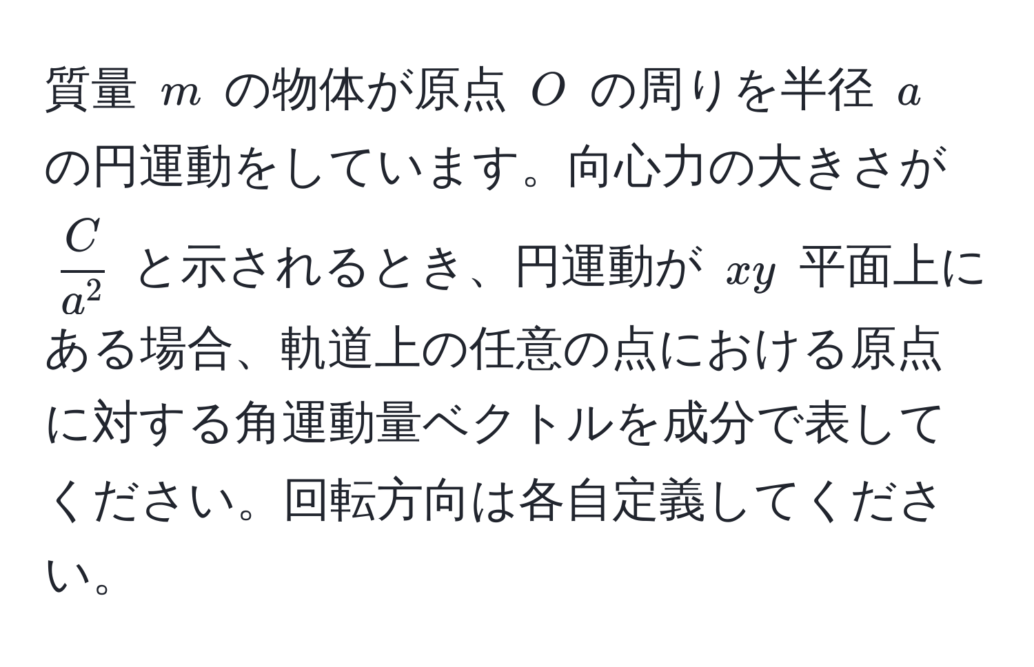 質量 ( m ) の物体が原点 ( O ) の周りを半径 ( a ) の円運動をしています。向心力の大きさが ( fracCa^2 ) と示されるとき、円運動が ( xy ) 平面上にある場合、軌道上の任意の点における原点に対する角運動量ベクトルを成分で表してください。回転方向は各自定義してください。