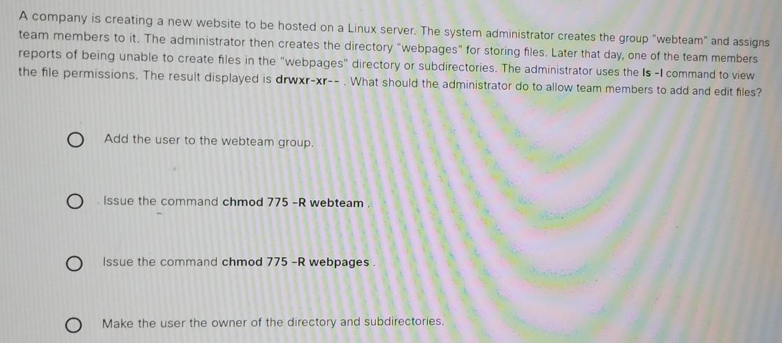 A company is creating a new website to be hosted on a Linux server. The system administrator creates the group "webteam" and assigns
team members to it. The administrator then creates the directory "webpages" for storing files. Later that day, one of the team members
reports of being unable to create files in the "webpages" directory or subdirectories. The administrator uses the Is -I command to view
the file permissions. The result displayed is drwxr-xr-- . What should the administrator do to allow team members to add and edit files?
Add the user to the webteam group.
lssue the command chmod 775 -R webteam .
lssue the command chmod 775 -R webpages .
Make the user the owner of the directory and subdirectories.