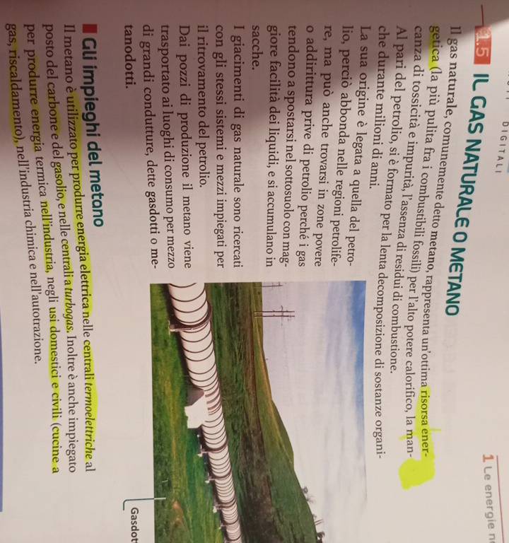 Bigitali 
1 Le energie n 
SIL GAS NATURALE O METANO 
ll gas naturale, comunemente detto metano, rappresenta un’ottima risorsa ener- 
getica (la più pulita fra i combustibili fossili) per l’alto potere calorifico, la man- 
canza di tossicità e impurità, l’assenza di residui di combustione. 
Al pari del petrolio, si è formato per la lenta decomposizione di sostanze organi- 
che durante milioni di anni. 
La sua origine è legata a quella del petro- 
lio, perciò abbonda nelle regioni petrolife- 
re, ma può anche trovarsi in zone povere 
o addirittura prive di petrolio perché i gas 
tendono a spostarsi nel sottosuolo con mag- 
giore facilità dei liquidi, e si accumulano in 
sacche. 
I giacimenti di gas naturale sono ricercati 
con gli stessi sistemi e mezzi impiegati per 
il ritrovamento del petrolio. 
Dai pozzi di produzione il metano viene 
trasportato ai luoghi di consumo per mezzo 
di grandi condutture, dette gasdotti o me- 
tanodotti. Gasdot 
I Gli impieghi del metano 
Il metano è utilizzato per produrre energia elettrica nelle centrali termoelettriche al 
posto del carbone e del gasolio, e nelle centrali a turbogas. Inoltre è anche impiegato 
per produrre energia termica nell’industria, negli usi domestici e civili (cucine a 
gas, riscaldamento), nell’industria chimica e nell’autotrazione.