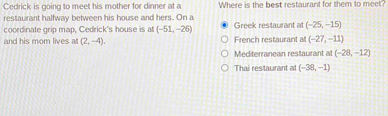 Cedrick is going to meet his mother for dinner at a Where is the best restaurant for them to meet?
restaurant halfway between his house and hers. On a
coordinate grip map, Cedrick's house is at (-51,-26) Greek restaurant at (-25,-15)
and his mom lives at (2,-4). French restaurant at (-27,-11)
Mediterranean restaurant at (-28,-12)
Thai restaurant at (-38,-1)