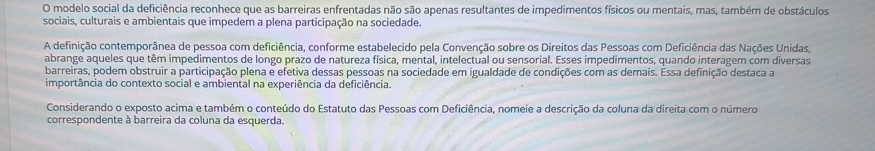 modelo social da deficiência reconhece que as barreiras enfrentadas não são apenas resultantes de impedimentos físicos ou mentais, mas, também de obstáculos 
sociais, culturais e ambientais que impedem a plena participação na sociedade. 
A definição contemporânea de pessoa com deficiência, conforme estabelecido pela Convenção sobre os Direitos das Pessoas com Deficiência das Nações Unidas, 
abrange aqueles que têm impedimentos de longo prazo de natureza física, mental, intelectual ou sensorial. Esses impedimentos, quando interagem com diversas 
barreiras, podem obstruir a participação plena e efetiva dessas pessoas na sociedade em igualdade de condições com as demais. Essa definição destaca a 
importância do contexto social e ambiental na experiência da deficiência. 
Considerando o exposto acima e também o conteúdo do Estatuto das Pessoas com Deficiência, nomeie a descrição da coluna da direita com o número 
correspondente à barreira da coluna da esquerda.