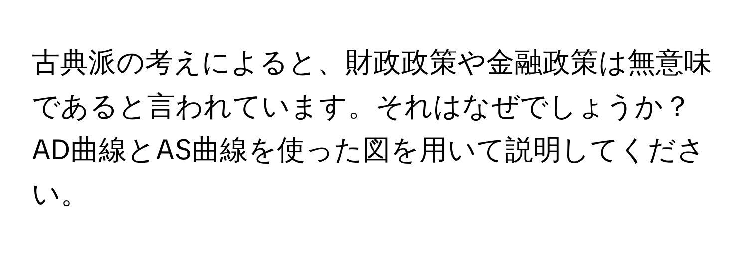 古典派の考えによると、財政政策や金融政策は無意味であると言われています。それはなぜでしょうか？AD曲線とAS曲線を使った図を用いて説明してください。