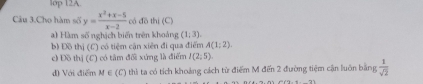 1op 12A 
Câu 3.Cho hàm số y= (x^2+x-5)/x-2  có đồ thị (C) 
) Hàm số nghịch biến trên khoảng (1,3). 
b) Đồ thị (C) có tiệm cận xiên đi qua điểm A(1;2)
c) Đồ thị (C) có tâm đối xứng là điểm I(2;5). 
d) Với điểm M ∈ (C) thì ta có tích khoảng cách từ điểm M đến 2 đường tiệm cận luôn bằng  1/sqrt(2) 