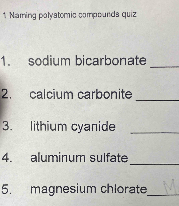 Naming polyatomic compounds quiz 
_ 
1. sodium bicarbonate 
_ 
2. calcium carbonite 
3. lithium cyanide_ 
_ 
4. aluminum sulfate 
5. magnesium chlorate_