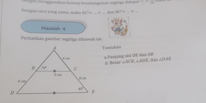 Dengan menggunakan konsep kesebangunan segitiga didapat frac ...=frac CD
Dengan cara yang sama, maka AC^2= ...* _ _dan BC^2= _× ...
Masalah 4
Perhatikan gambar segitiga dibawah ini.
Tentukan
a.Panjang sisi DE dan AB
b. Besar ∠ ACB,∠ ADE , dan ∠ DAE