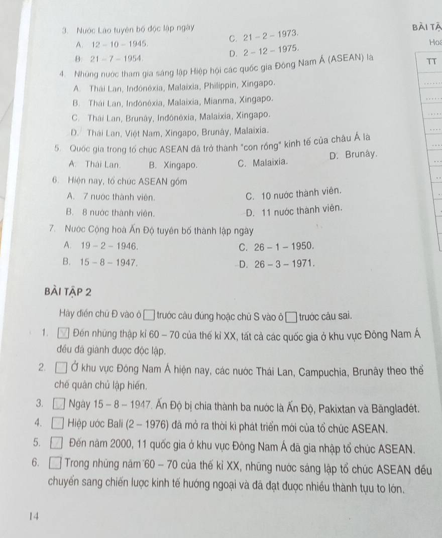 Nước Lào tuyên bố độc lập ngày 21-2-1973. bài tà
C.
A. 12-10-1945.
Ho
B. 21-7-1954.
D. 2-12-1975.
4.  Những nước tham gia sáng lập Hiệp hội các quốc gia Đông Nam Ả (ASEAN) là
TT
A. Thái Lan, Indônéxia, Malaixia, Philippin, Xingapo.
B. Thái Lan, Indônéxia, Malaixia, Mianma, Xingapo.
C. Thái Lan, Brunây, Indônêxia, Malaixia, Xingapo.
D. Thái Lan, Việt Nam, Xingapo, Brunây, Malaixia.
5. Quốc gia trong tổ chúc ASEAN đã trở thành "con rồng" kinh tế của châu Á là
A. Thái Lan. B. Xingapo. C. Malaixia. D. Brunây.
6. Hiện nay, tổ chức ASEAN gồm
A. 7 nước thành viên.
C. 10 nước thành viên.
B. 8 nước thành viên.
D. 11 nước thành viên.
7.  Nước Cộng hoà Ấn Độ tuyên bố thành lập ngày
A. 19-2-1946. C. 26-1-1950.
B. 15-8-1947. 26-3-1971.
D.
bài tập 2
Hãy điển chữ Đ vào ô ổ trước câu đúng hoặc chữ S vào ô ổ trước câu sai.
1. C Đến những thập kỉ 60 - 70 của thế kỉ XX, tất cả các quốc gia ở khu vục Đông Nam Á
đều đã giành được độc lập.
2. Ở khu vực Đông Nam Á hiện nay, các nước Thái Lan, Campuchia, Brunây theo thể
chế quân chủ lập hiến.
3. I  Ngày 15 - 8 - 1947. Ấn Độ bị chia thành ba nước là Ấn Độ, Pakixtan và Băngladđét.
4. □ Hiệp ước Bali (2 - 1976) đã mở ra thời kì phát triển mới của tổ chúc ASEAN.
5. □ Đến năm 2000, 11 quốc gia ở khu vục Đông Nam Á đã gia nhập tổ chúc ASEAN.
6. □ Trong những năm 60 - 70 của thế kỉ XX, những nước sáng lập tổ chúc ASEAN đếều
chuyển sang chiến lược kinh tế hướng ngoại và đã đạt được nhiều thành tựu to lớn.
14