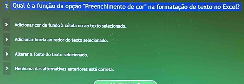 Qual é a função da opção "Preenchimento de cor" na formatação de texto no Excel?
Adicionar cor de fundo à célula ou ao texto selecionado.
Adicionar borda ao redor do texto selecionado.
Alterar a fonte do texto selecionado.
Nenhuma das alternativas anteriores está correta.