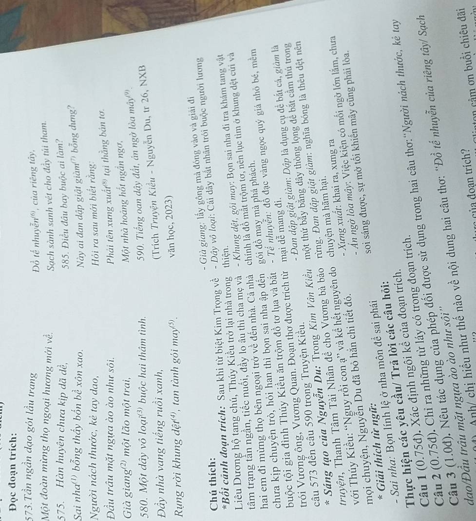 Đọc đoạn trích:
573.Tần ngần đạo gót lầu trang
ồ tế nhuyễn®, của riêng tây,
Một đoàn mừng thọ ngoại hương mới về.
Sạch sành sanh vét cho đầy túi tham.
575. Hàn huyên chưa kịp dã dề, 585. Điều đâu bay buộc ai làm?
Sai nha(') bổng thấy bốn bề xôn xao. Này ai đan dập giật giàm bổng dưng?
Người nách thước, kẻ tay dao,  Hỏi ra sau mới biết rằng:
Đầu trâu mặt ngựa ào ào như sôi.
Phải tên xưng xuất® tại thằng bán tơ.
Già giang) một lão một trai,
Một nhà hoảng hốt ngần ngơ,
580. Một dây vô loai^((3)) buộc hai thâm tình.
590. Tiếng oan dậy đất, án ngờ lòa mây'.
Đầy nhà vang tiếng ruồi xanh,
(Trích Truyện Kiều - Nguyễn Du, tr 26, NXB
Rụng rời khung dhat et^((4) , tan tành gói may⑤. văn học, 2023)
.  Già giang: lấy gông mả đóng vào và giải đi
Chú thích:
*Bối cảnh đoạn trích: Sau khi từ biệt Kim Trọng về - Dây vô loại: Cái dây bất nhân trói buộc người lương
Liêu Dương hộ tang chú, Thúy Kiều trở lại nhà trong thiện.
tâm trạng tần ngần, tiếc nuối, đầy lo âu thì cha mẹ và - Khung đệt, gói may: Bọn sai nha đi tra khám tang vật
hai em đi mừng thọ bên ngoại trở về đến nhà. Cả nhà chính là đồ mất trộm tơ, nên lục tìm ở khung dệt cửi và
chưa kịp chuyện trò, hỏi han thì bọn sai nha ập đến gói đồ may mà phá phách.
buộc tội gia đình Thúy Kiều ăn trộm đồ tơ lụa và bắt - Tế nhuyễn: đổ đạc vàng ngọc quý giá nhỏ bé, mềm
trói Vương ông, Vương Quan. Đoạn thơ được trích từ mại dễ mang đi.
câu 573 đến câu 590 trong Truyện Kiều.  - Đan dập giật giàm: Dập là dụng cụ để bắt cá, giảm là
* Sáng tạo của Nguyễn Du: Trong Kim Vân Kiều một thứ bẫy bằng dây thòng lọng để bắt cầm thủ trong
truyện, Thanh Tâm Tài Nhân đề cho Vương bà bảo rừng. Đan dập giật giàm: nghĩa bóng là thêu dệt nên
với Thúy Kiều: “Nguy rồi con ạ” và kể hết nguyên do chuyện mà hãm hại.
- Ấn ngờ lòa mây: Việc kiện có mối ngờ lớn lắm, chưa
mọi chuyện, Nguyễn Du đã bỏ hẳn chi tiết đó. - Xưng xuất: khai ra, xưng ra
- Sai nha: Bọn lính lệ ở nha môn để sai phái soi sáng được, sự mờ tối khiến mây cũng phải lòa.
* Giải thích từ ngữ:
Thực hiện các yêu cầu/ Trả lời các câu hỏi:
Câu 1(0.75d). Xác định ngôi kể của đoạn trích.
Câu 2(0.75d). Chỉ ra những từ láy có trong đoạn trích.
Câu 3 (1.0d (). Nêu tác dụng của phép đối được sử dụng trong hai câu thơ:“Người nách thước, kẻ tay
) Anh/ chị hiểu như thế nào về nội dung hai câu thơ: “Đồ tế nhuyễn của riêng tây/ Sạch
dao/Đầu trâu mặt ngựa ào ào như sội''
n    m ơn buổi chiêu đãi
c của đoạn trích?