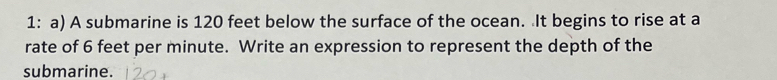 1: a) A submarine is 120 feet below the surface of the ocean. It begins to rise at a 
rate of 6 feet per minute. Write an expression to represent the depth of the 
submarine.