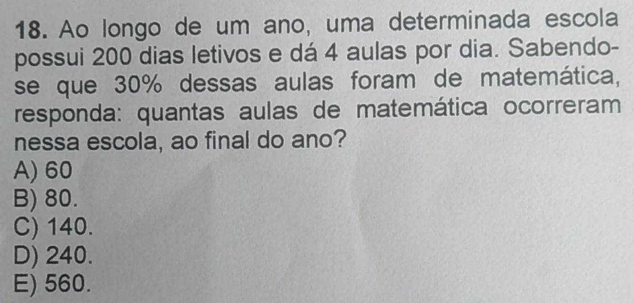 Ao longo de um ano, uma determinada escola
possui 200 dias letivos e dá 4 aulas por dia. Sabendo-
se que 30% dessas aulas foram de matemática,
responda: quantas aulas de matemática ocorreram
nessa escola, ao final do ano?
A) 60
B) 80.
C) 140.
D) 240.
E) 560.