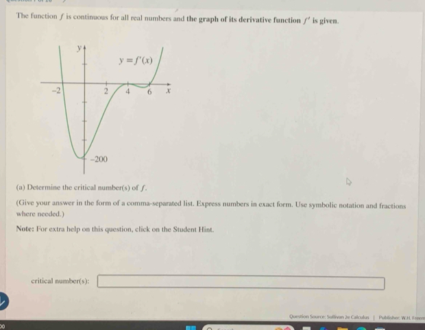 The function ƒ is continuous for all real numbers and the graph of its derivative function f' is given.
(a) Determine the critical number(s) of ƒ.
(Give your answer in the form of a comma-separated list. Express numbers in exact form. Use symbolic notation and fractions
where needed.)
Note: For extra help on this question, click on the Student Hint.
critical number(s): _ -x+(-7)+(-7)+(-6)+(-7)+(-7
Question Source: Sullivan 2e Calculus | Publisher: W.H. Freem