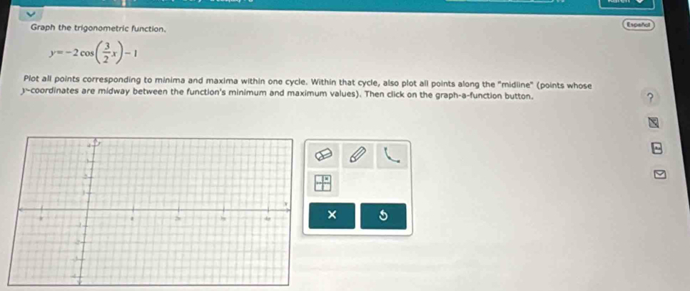 Graph the trigonometric function, 
Español
y=-2cos ( 3/2 x)-1
Plot all points corresponding to minima and maxima within one cycle. Within that cycle, also plot all points along the "midline" (points whose 
-coordinates are midway between the function's minimum and maximum values). Then click on the graph-a-function button. ? 
×