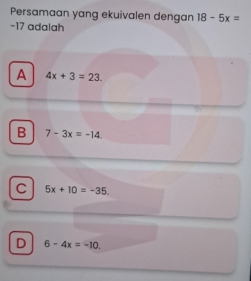 Persamaan yang ekuivalen dengan 18-5x=
−17 adalah
A 4x+3=23.
B 7-3x=-14.
C 5x+10=-35.
D 6-4x=-10.