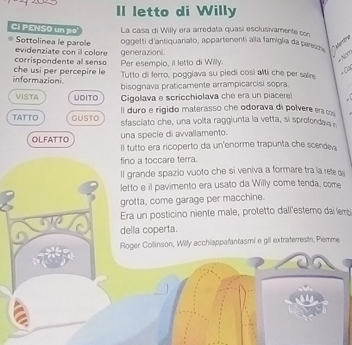 letto di Willy
Ci PENSO un po' La casa di Willy era arredata quasi esclusivamente con
Sottolinea le parole oggetti 'antiquariato, app arten enti a la famiglia d prch Mentre
evidenziate con il colore generazioni.
Nom
corrispondente al senso Per esempio, il letto di Willy.
Cất
che usi per percepire le Tutto di ferro, poggiava su piedi così alti che per salire
informazioni.
bisognava praticamente arrampicarcisi sopra.
VISTA UDITO Cigolava e scricchiolava che era un piacere!
Il duro e rigido materasso che odorava di polvere era cos
TATTO GUSTO sfasclato che, una volta raggiunta la vetta, si sprofodava 
OLFATTO una specie di avvallamento.
Il tutto era ricoperto da un'enorme trapunta che scendeva
fino a toccare terra.
Il grande spazio vuoto che si veniva a formare tra la rete de
letto e il pavimento era usato da Willy come tenda, come
grotta, come garage per macchine.
Era un posticino niente male, protetto dall'esterno dai lembi
della coperta.
Roger Collinson, Willy acchiappafantasmi e gli extraterrestri, Piemme