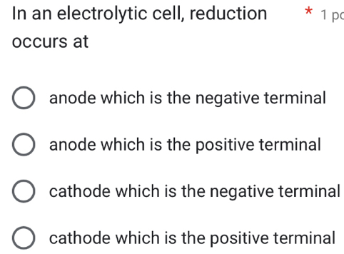 In an electrolytic cell, reduction * 1 pc
occurs at
anode which is the negative terminal
anode which is the positive terminal
cathode which is the negative terminal
cathode which is the positive terminal