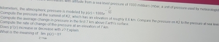 ases with a ntude from a sea level pressure of 1000 mMbars (mbar, a unit of pressure used by mereorologs 
Compule the pressure at the summit of K2, which he 
kilometers, the atmospheric pressure is modeled by D(z)=1000e^(-frac 2)10 a alevation of roughly 8.6 km. Compare the pressure on K2 to the pressure at sea leve 
Compute the average change in pressure in the first 7 km above Earth's surface 
Compute the ralle of change of the pressure at an elevation of 7 km
What is the meaning of Does D'(z) increase or decrease with z? Explain
limp(z)=0