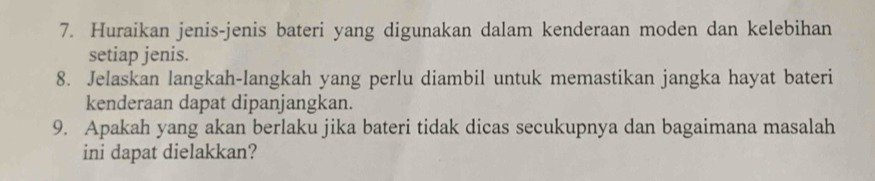 Huraikan jenis-jenis bateri yang digunakan dalam kenderaan moden dan kelebihan 
setiap jenis. 
8. Jelaskan langkah-langkah yang perlu diambil untuk memastikan jangka hayat bateri 
kenderaan dapat dipanjangkan. 
9. Apakah yang akan berlaku jika bateri tidak dicas secukupnya dan bagaimana masalah 
ini dapat dielakkan?