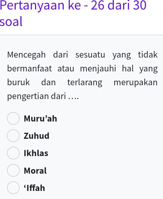 Pertanyaan ke - 26 dari 30
soal
Mencegah dari sesuatu yang tidak
bermanfaat atau menjauhi hal yang
buruk dan terlarang merupakan
pengertian dari ....
Muru'ah
Zuhud
Ikhlas
Moral
‘Iffah