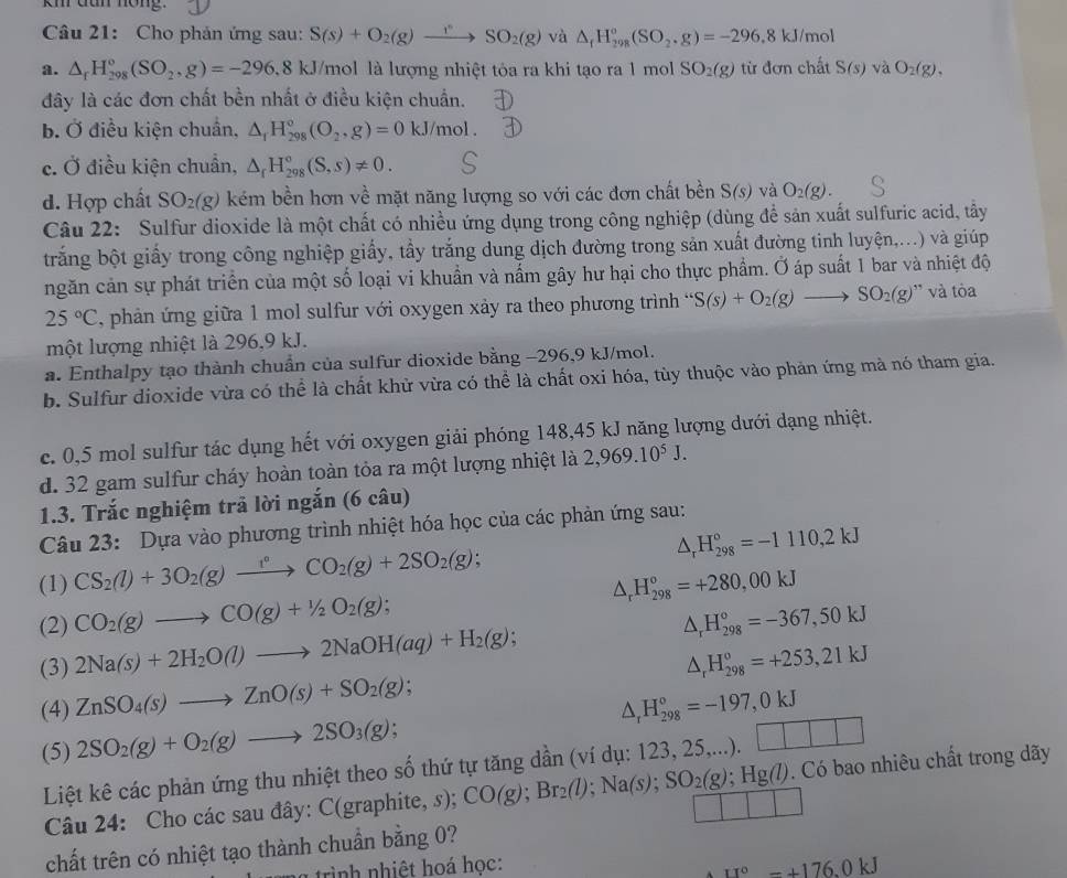 km đan nóng.
Câu 21: Cho phản ứng sau: S(s)+O_2(g)to SO_2(g) và △ _fH_(298)^o(SO_2.g)=-296.8kJ/mo
a. △ _rH_(298)°(SO_2,g)=-296,8kJ/m mol là lượng nhiệt tỏa ra khi tạo ra 1 mol SO_2(g) từ đơn chất S(s) và O_2(g),
đây là các đơn chất bền nhất ở điều kiện chuẩn.
b. Ở điều kiện chuẩn, △ _1H_(298)°(O_2,g)=0kJ/mol.
c. Ở điều kiện chuẩn, △ _rH_(298)°(S,s)!= 0.
d. Hợp chất SO_2(g) kém bền hơn về mặt năng lượng so với các đơn chất bền S(s) và O_2(g).
Câu 22: Sulfur dioxide là một chất có nhiều ứng dụng trong công nghiệp (dùng để sản xuất sulfuric acid, tây
trắng bột giấy trong công nghiệp giấy, tẩy trắng dung dịch đường trong sản xuất đường tinh luyện,...) và giúp
ngăn cản sự phát triển của một số loại vi khuẩn và nấm gây hư hại cho thực phẩm. Ở áp suất 1 bar và nhiệt độ
25°C , phản ứng giữa 1 mol sulfur với oxygen xảy ra theo phương trình “ S(s)+O_2(g)to SO_2(g) '' và tòa
một lượng nhiệt là 296,9 kJ.
a. Enthalpy tạo thành chuẩn của sulfur dioxide bằng −296,9 kJ/mol.
b. Sulfur dioxide vừa có thể là chất khử vừa có thể là chất oxi hóa, tùy thuộc vào phản ứng mà nó tham gia.
c. 0,5 mol sulfur tác dụng hết với oxygen giải phóng 148,45 kJ năng lượng dưới dạng nhiệt.
d. 32 gam sulfur cháy hoàn toàn tỏa ra một lượng nhiệt là 2,969.10^5J.
1.3. Trắc nghiệm trã lời ngắn (6 câu)
Câu 23: Dựa vào phương trình nhiệt hóa học của các phản ứng sau:
(1) CS_2(l)+3O_2(g)xrightarrow l°CO_2(g)+2SO_2(g); △ _rH_(298)°=-1110,2kJ
(2) CO_2(g)to CO(g)+1/2O_2(g); △ _rH_(298)°=+280,00kJ
(3) 2Na(s)+2H_2O(l)to 2NaOH(aq)+H_2(g); △ _rH_(298)°=-367,50kJ
△ _rH_(298)°=+253,21kJ
(4) ZnSO_4(s)to ZnO(s)+SO_2(g); △ _rH_(298)°=-197,0kJ
(5) 2SO_2(g)+O_2(g)to 2SO_3(g);
Liệt kê các phản ứng thu nhiệt theo số thứ tự tăng dần (ví dụ: 123, 25,...). □ □ □
Câu 24: Cho các sau đây: C(graphite 2c) CO(g);Br_2(l);Na(s);SO_2(g);Hg(l). Có bao nhiêu chất trong dãy
chất trên có nhiệt tạo thành chuẩn bằng 0?
ti h  h êt h oá học: 11°-+176.0kJ