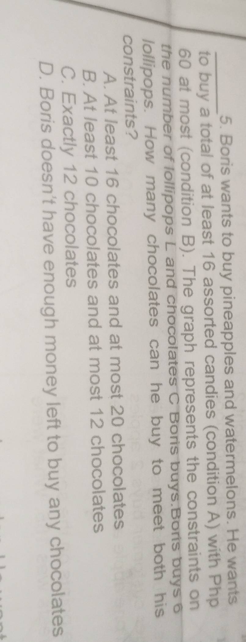 Boris wants to buy pineapples and watermelons. He wants
_
to buy a total of at least 16 assorted candies (condition A) with Php
60 at most (condition B). The graph represents the constraints on
the number of lollipops L and chocolates C Boris buys.Boris buys 6
lollipops. How many chocolates can he buy to meet both his
constraints?
A. At least 16 chocolates and at most 20 chocolates
B. At least 10 chocolates and at most 12 chocolates
C. Exactly 12 chocolates
D. Boris doesn't have enough money left to buy any chocolates