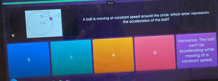 16/20
A ball is moving at constant speed around the circle. Which letter represents
the acceleration of the ball?
Q
Nonsense. The ball
can't be
A accelerating while
D
moving at a
B
C
constant speed.