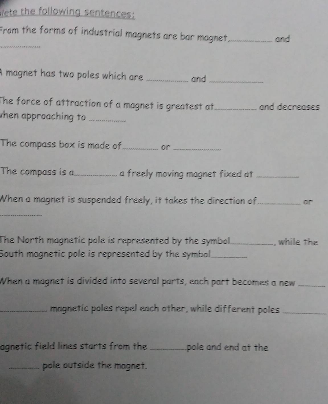 slete the following sentences: 
_ 
From the forms of industrial magnets are bar magnet_ 
and 
A magnet has two poles which are_ 
and_ 
The force of attraction of a magnet is greatest at_ and decreases 
when approaching to_ 
The compass box is made of_ 
or_ 
The compass is a_ a freely moving magnet fixed at_ 
When a magnet is suspended freely, it takes the direction of_ or 
_ 
The North magnetic pole is represented by the symbol_ , while the 
South magnetic pole is represented by the symbol_ 
When a magnet is divided into several parts, each part becomes a new_ 
_magnetic poles repel each other, while different poles_ 
agnetic field lines starts from the _pole and end at the 
_pole outside the magnet.