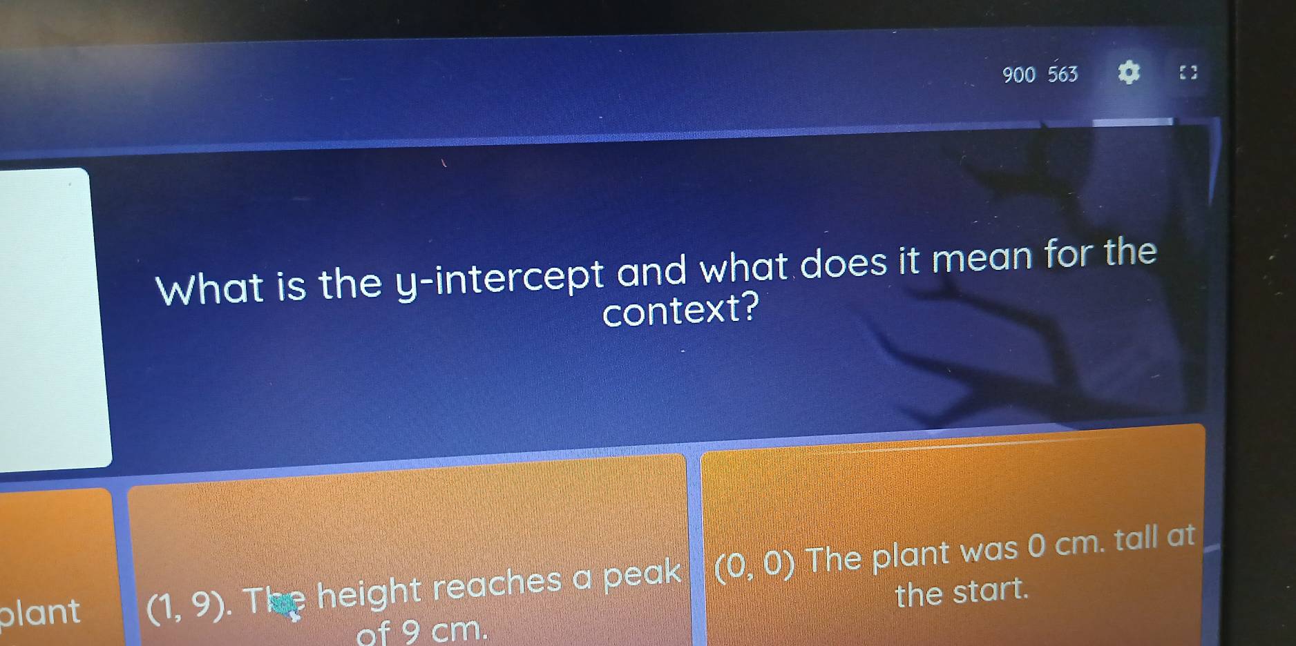 900 563 
What is the y-intercept and what does it mean for the 
context? 
plant (1,9). The height reaches a peak (0,0) The plant was 0 cm. tall at 
the start. 
of 9 cm.