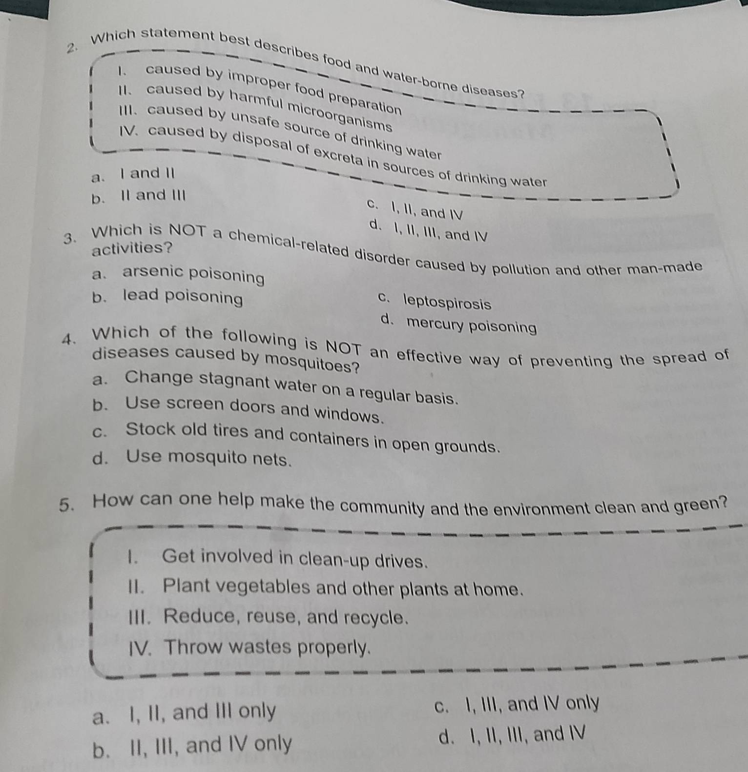 Which statement best describes food and water-borne diseases?
I. caused by improper food preparation
II. caused by harmful microorganisms
III. caused by unsafe source of drinking water
IV. caused by disposal of excreta in sources of drinking water
a. I and I
b. II and III
c. I, II, and IV
d. I, II, III, and IV
activities?
3. Which is NOT a chemical-related disorder caused by pollution and other man-made
a. arsenic poisoning
b. lead poisoning
c. leptospirosis
d. mercury poisoning
4. Which of the following is NOT an effective way of preventing the spread of
diseases caused by mosquitoes?
a. Change stagnant water on a regular basis.
b. Use screen doors and windows.
c. Stock old tires and containers in open grounds.
d. Use mosquito nets.
5. How can one help make the community and the environment clean and green?
I. Get involved in clean-up drives.
II. Plant vegetables and other plants at home.
III. Reduce, reuse, and recycle.
IV. Throw wastes properly.
a. I, II, and III only c. I, III, and IV only
b. II, III, and IV only d. I, II, III, and IV