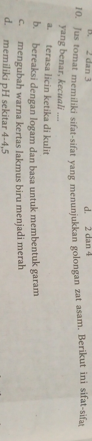 D. 2 dan 3 d. 2 dan 4
10. Jus tomat memiliki sifat-sifat yang menunjukkan golongan zat asam. Berikut ini sifat-sifat
yang benar, kecuali ....
a. terasa licin ketika di kulit
b. bereaksi dengan logam dan basa untuk membentuk garam
c. mengubah warna kertas lakmus biru menjadi merah
d. memiliki pH sekitar 4-4, 5