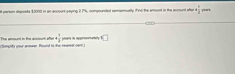 A person deposits $3000 in an account paying 2.7%, compounded semiannually. Find the amount in the account after 4 1/2  years. 
The amount in the account after 4 1/2  years is approximately $□
(Simplify your answer Round to the nearest cent.)