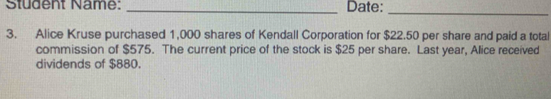 Student Name: _Date: 
_ 
3. Alice Kruse purchased 1,000 shares of Kendall Corporation for $22.50 per share and paid a total 
commission of $575. The current price of the stock is $25 per share. Last year, Alice received 
dividends of $880.