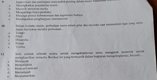 Improvisasi dan partisipasi masyarakat penting dalam music tradisional
a Meningkatkan popularitas music
b Menarik perhatian media
c Mengurangi biaya produksi
d Menjaga proses kebersamaan dan regencrasi budaya
e Mendapatkan penghargaan internasional
10 Dalam konteks music, perbedaan suara antara gitar dan recorder saat memainkan lagu yang sama
dapat dijelaskan melalui perbedaan...
a Tempo
b Pitch
c Dinamika
d Notasi
e Timbre
11 Seni adalah sebuah usaha untuk mengeksplorasi serta mengolah material untuk
menghasilkan sesuatu. Berikut ini yang termasuk dalam kegiatan mengeksplorasi, kecudli....
a Menjajaki
b Menyelidiki
c Mencari inovasi
dà Menjelajah
c Memamerkan