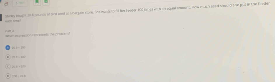  N
Shirley bought 20.8 pounds of bird seed at a bargain store. She wants to fill her feeder 100 times with an equal amount. How much seed should she put in the feeder
each time?
Part A
Which expression represents the problem?
A 20.8/ 100
208+100
C 20.8* 100
D 100-20.8