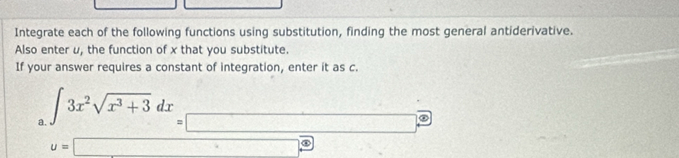 Integrate each of the following functions using substitution, finding the most general antiderivative. 
Also enter u, the function of x that you substitute. 
If your answer requires a constant of integration, enter it as c. 
a. beginarrayr ∈t 3x^2sqrt(x^3+3)dx=□  u=□ endarray