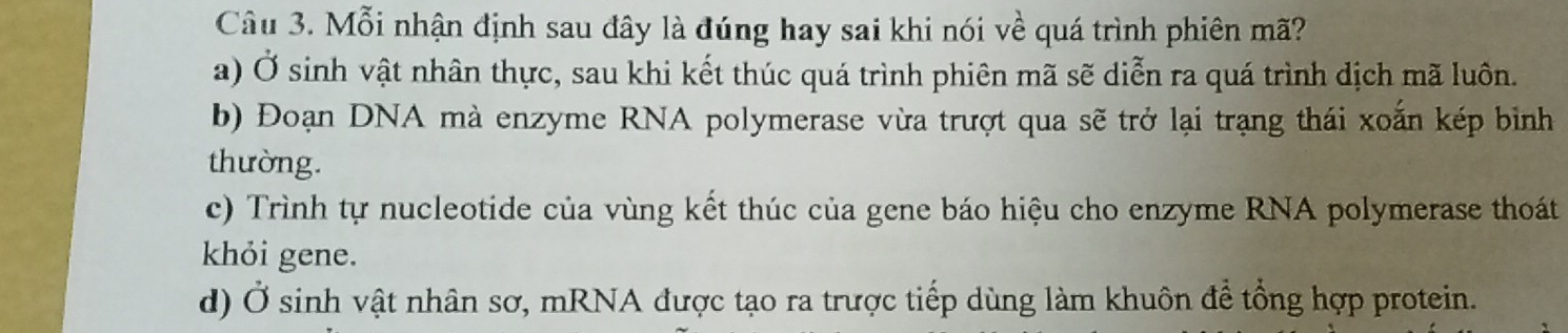 Mỗi nhận định sau đây là đúng hay sai khi nói về quá trình phiên mã?
a) Ở sinh vật nhân thực, sau khi kết thúc quá trình phiên mã sẽ diễn ra quá trình dịch mã luôn.
b) Đoạn DNA mà enzyme RNA polymerase vừa trượt qua sẽ trở lại trạng thái xoắn kép bình
thường.
c) Trình tự nucleotide của vùng kết thúc của gene báo hiệu cho enzyme RNA polymerase thoát
khỏi gene.
d) Ở sinh vật nhân sơ, mRNA được tạo ra trược tiếp dùng làm khuôn để tổng hợp protein.