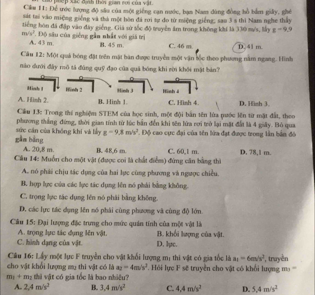ho phếp xác định thời gian rời của vật.
Câu 11: Để ước lượng độ sâu của một giếng cạn nước, bạn Nam dùng đồng hồ bắm giây, ghé
sát tai vào miệng giếng và thả một hòn đá rơi tự do tử miệng giếng; sau 3 s thì Nam nghe thấy
tiếng hòn đá đập vào đáy giếng. Giả sử tốc độ truyền âm trong không khí là 330 m/s, lấy g=9,9
m/s^2. Độ sâu của giếng gần nhất với giá trị
A. 43 m. B. 45 m. C. 46 m D. 41 m.
Câu 12: Một quả bóng đặt trên mặt bàn được truyền một vận tốc theo phương nằm ngang. Hình
nào dưới đầy rnô tả đúng quỹ đạo của quả bóng khi rời khỏi mặt bản?
Hinh [ Hình 2 Hình 3 Hình 4
A. Hình 2. B. Hình 1. C. Hình 4. D. Hình 3.
Câu 13: Trong thí nghiệm STEM của học sinh, một đội bắn tên lửa nước lên từ mặt đất, theo
phương thẳng đứng, thời gian tính từ lúc bắn đến khi tên lửa rơi trở lại mặt đất là 4 giây. Bỏ qua
sức cản của không khí và lấy g=9,8m/s^2..  Độ cao cực đại của tên lửa đạt được trong lần bắn đó
gần bằng
A. 20,8 m. B. 48,6 m. C. 60,1 m. D. 78,1 m.
Câu 14: Muốn cho một vật (được coi là chất điểm) đứng cân bằng thì
A. nó phải chịu tác dụng của hai lực cùng phương và ngược chiều.
B. hợp lực của các lực tác dụng lên nó phải bằng không.
C. trọng lực tác dụng lên nó phải bằng không.
D. các lực tác dụng lên nó phải cùng phương và cùng độ lớn.
Câu 15: Đại lượng đặc trưng cho mức quán tính của một vật là
A. trọng lực tác dụng lên vật. B. khối lượng của vật.
C. hình dạng của vật. D. lực.
Câu 16: Lấy một lực F truyền cho vật khối lượng mị thì vật có gia tốc là a_1=6m/s^2 , truyền
cho vật khối lượng m_2 thì vật có là a_2=4m/s^2 F  Hi lực F sẽ truyền cho vật có khổi lượng m  =
m_1+m_2 thì vật có gia tốc là bao nhiêu?
A. 2,4m/s^2 B. 3,4m/s^2 C. 4,4m/s^2 D. 5,4m/s^2