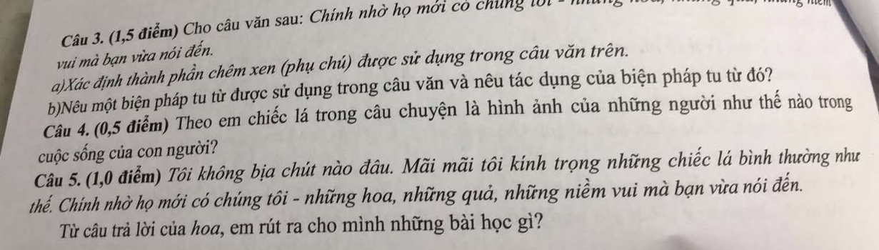 (1,5 điểm) Cho câu văn sau: Chính nhờ họ mới cô chung t ớ t - ' 
vui mà bạn vừa nói đến. 
a)Xác định thành phần chêm xen (phụ chú) được sử dụng trong câu văn trên. 
b)Nêu một biện pháp tu từ được sử dụng trong câu văn và nêu tác dụng của biện pháp tu từ đó? 
Câu 4. (0,5 điểm) Theo em chiếc lá trong câu chuyện là hình ảnh của những người như thế nào trong 
cuộc sống của con người? 
Câu 5. (1,0 điểm) Tôi không bịa chút nào đầu. Mãi mãi tôi kính trọng những chiếc lá bình thường như 
thế. Chính nhờ họ mới có chúng tôi - những hoa, những quả, những niềm vui mà bạn vừa nói đến. 
Từ câu trả lời của hoa, em rút ra cho mình những bài học gì?