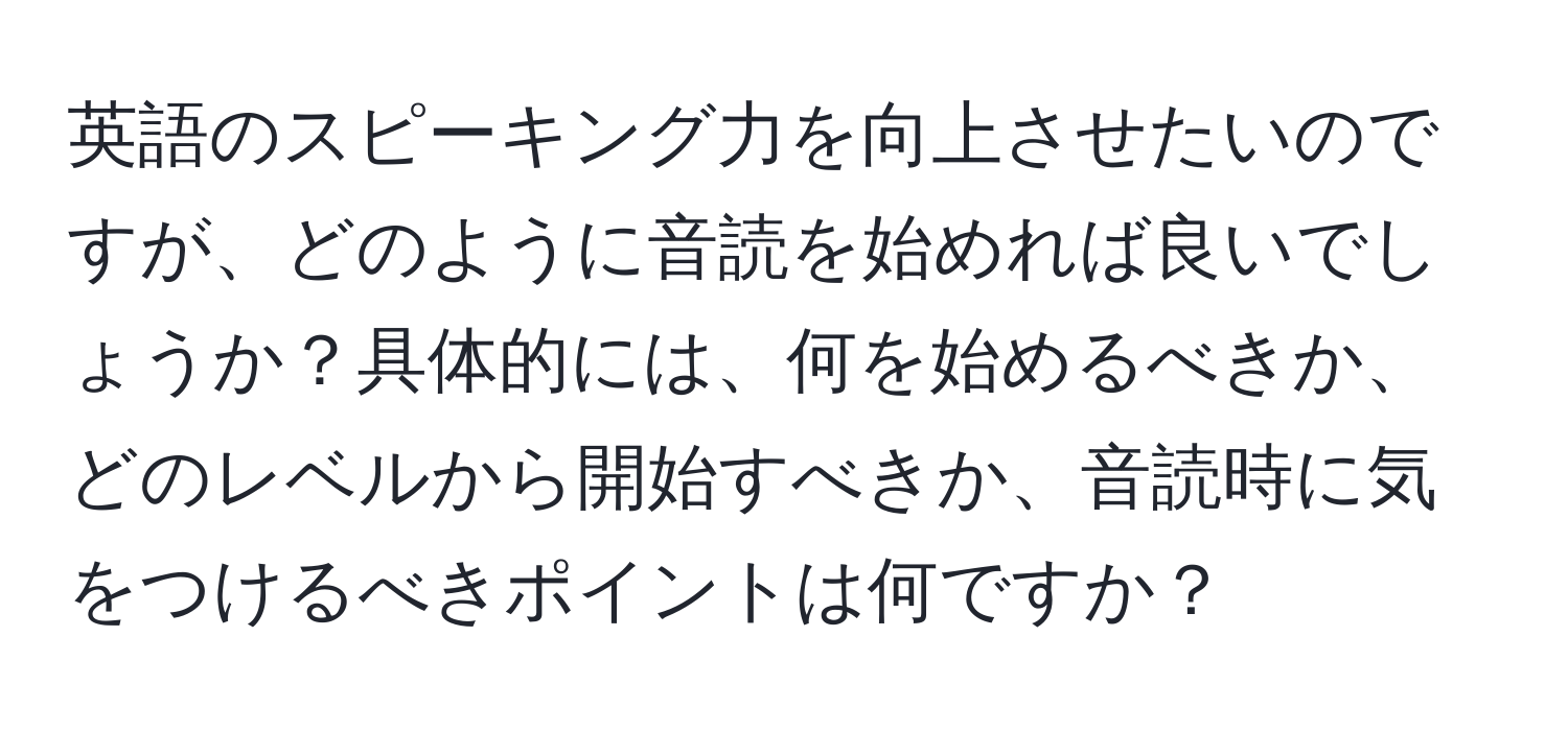 英語のスピーキング力を向上させたいのですが、どのように音読を始めれば良いでしょうか？具体的には、何を始めるべきか、どのレベルから開始すべきか、音読時に気をつけるべきポイントは何ですか？