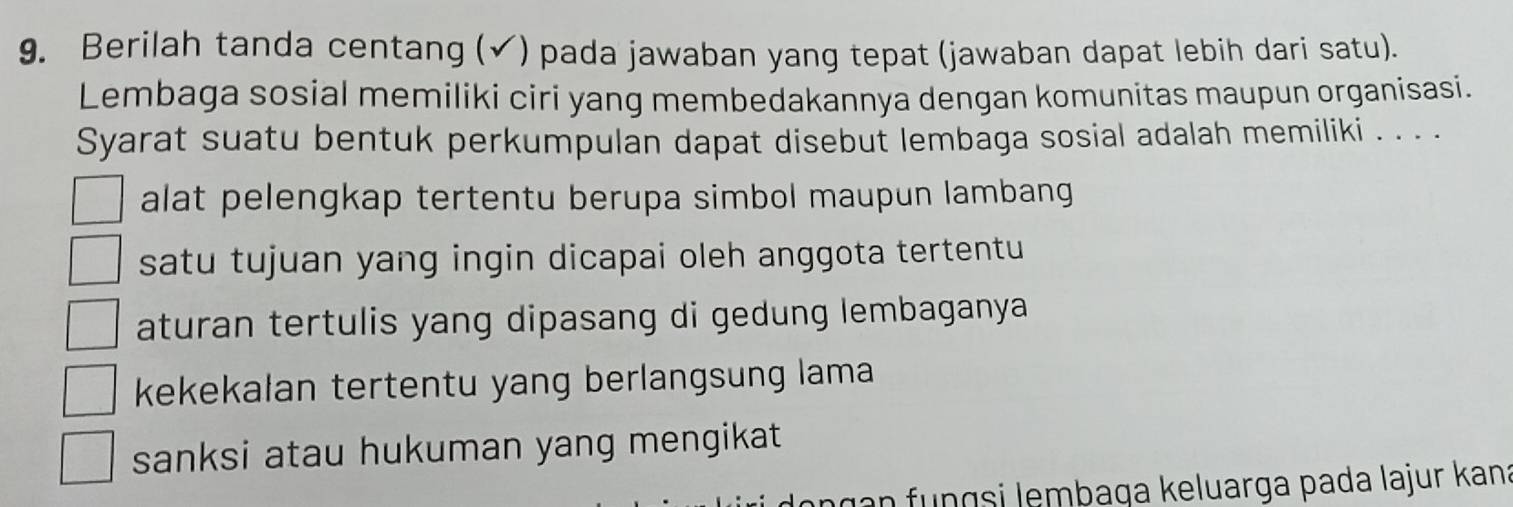 Berilah tanda centang (✓) pada jawaban yang tepat (jawaban dapat lebih dari satu).
Lembaga sosial memiliki ciri yang membedakannya dengan komunitas maupun organisasi.
Syarat suatu bentuk perkumpulan dapat disebut lembaga sosial adalah memiliki . . . .
alat pelengkap tertentu berupa simbol maupun lambang
satu tujuan yang ingin dicapai oleh anggota tertentu
aturan tertulis yang dipasang di gedung lembaganya
kekekalan tertentu yang berlangsung lama
sanksi atau hukuman yang mengikat
ngan fungsi lembaga keluarga pada lajur kana