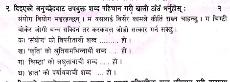 २. दिइएको अनुच्छेदनाट उपयुक्त शब्द पहिचान गरी खाली ठाॉउँ भनुहोस् : 
संयोग वियोग भइरहन्छन्। म यसलाई विर्सेर कामले कीति राब्ल चाहन्छु। म चिम्टी 
बोकेर जोगी बन्न सक्दिन तर करकमल जोडी सत्कार गर्न सक्छ। 
क) 'संयोग' को विपरीतायी शब्द _हो । 
ख) 'कृति' को श्रुतिसमभिन्नार्थी शब्द __ हो । 
ग) 'चिम्टा' को लघुतावाची शब्द ..... हो । 
घ) 'हात' को पर्या्यजाची शब्द . हो।