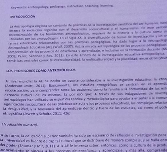 Keywords: anthropology, pedagogy, instruction, teaching, learning.
INTRODUCCIóN
La Antropología engloba un conjunto de prácticas de la investigación cientifica del ser humano, med
integra la evolución orgánica con el desarrollo sociocultural y el humanismo. En este sentido
reconstrucción de los fenómenos antropológicos, requiere de la historía y la cultura como sin
utilizados por los antropólogos. En el Siglo XX, la diversificación de temas de investigación y un cn
temas educativos relacionados con las prácticas pedagógicas, ha dado lugar a la Antropologí
Antropología Educativa (AE) (Wulf, 2007). Asi, la mirada antropológica de los procesos pedagógicos
comprensión de los procesos de enseñanza y aprendizaje, e inclusive en la formación docente (Ma
2008, Pérez, Sánchez y Ros, 2011). En este ámbito de la investigación educativa-antropológica,
temáticas centrales como: la interculturalidad, la multiculturalidad y la piuralidad, entre otras (Wul
los profesores como antropólogos
A nível mundial la AE ha hecho un aporte considerable a la investigación educativa: la etno
(Anderson-Levitt, 2011). Básicamente, los estudios etnográficos se centran en el aprendia
escolarización, para comprender tanto las acciones, como la familia y la comunidad de los est
herencia cultural de los mismos. Es por eso que: A través de sus indagaciones de investa
antropólogos han utilizado su experticia teórica y metodológica para ayudar a enseilar a la comun
significación sociocultural de las prácticas de aula y los procesos educativos, las complejas relacion
la desigualdad, y la relevancía del aprendizaje dentro y fuera de las escuelas, así como el pode
etnográfica (Jewett y Schultz, 2011: 426)
(Traducción nuestra).
A su turno, la educación superior también ha sido un escenario de reflexión e investigación para
la universidad es fuente de capital cultural que se distribuye de manera compleja, y se halla enm
del poder (Shumar y Mir, 2011). A la AE le interesa saber, entonces, cómo la cultura de la produ
conocimiento se víncula a los procesos de enseñanza y agrendizale, y más allá. comprende