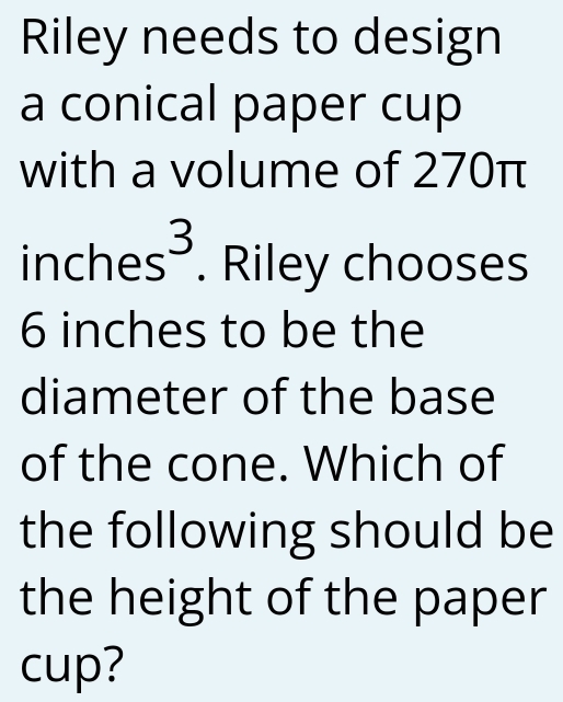 Riley needs to design 
a conical paper cup 
with a volume of 270π
inches³. . Riley chooses
6 inches to be the 
diameter of the base 
of the cone. Which of 
the following should be 
the height of the paper 
cup?