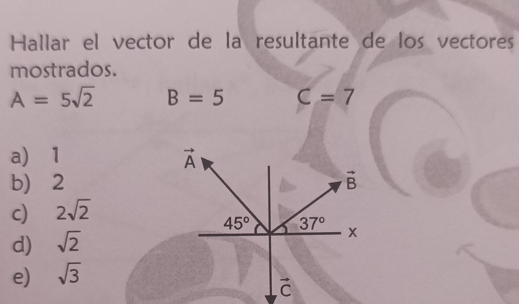 Hallar el vector de la resultante de los vectores
mostrados.
A=5sqrt(2)
B=5
C=7
a) 1
b) 2
c) 2sqrt(2)
d) sqrt(2)
e) sqrt(3)