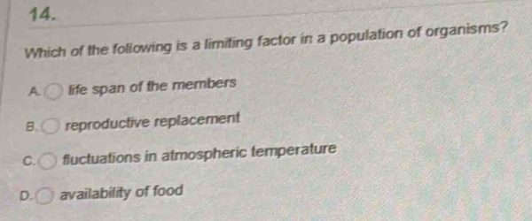 Which of the following is a limiting factor in a population of organisms?
A life span of the members
B. reproductive replacement
C. fluctuations in atmospheric temperature
D. availability of food