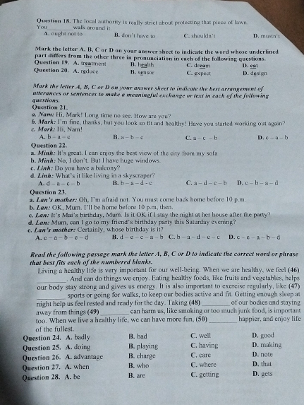 You Question 18. The local authority is really strict about protecting that piece of lawn.
A. ought not to walk around it.
B. don't have to C. shouldn't D. mustn't
Mark the letter A, B, C or D on your answer sheet to indicate the word whose underlined
Question 19. A. treatment part differs from the other three in pronunciation in each of the following questions. D. cat
B. health C. dream
Question 20. A. reduce B. sensor C. expect D. design
Mark the letter A, B, C or D on your answer sheet to indicate the best arrangement of
utterances or sentences to make a meaningful exchange or text in each of the following 
questions. Question 21.
a. Now. Hi, Mark! Long time no see. How are you?
b. Mark: I'm fine, thanks, but you look so fit and healthy! Have you started working out again?
c. Mørk: Hi, Nam!
A. b-a-c B. a-b-c C. a-c-b D. c-a-b
Question 22.
a. Mink. It's great. I can enjoy the best view of the city from my sofa
h. Minh: No, I don't. But I have huge windows.
. Link: Do you have a baleony?
d. Link: What's it like living in a skyscraper?
A. d-a-c-b B. b-a-d-c C. a-d-c-b D. c-b-a-d
Question 23.
a. Lan's mother: Oh, I'm afraid not. You must come back home before 10 p.m.
b. Law: OK, Mum. I'll be home before 10 p.m, then.
e. Lon. It's Mai's birthday, Mum. Is it OK if l stay the night at her house after the party?
d. Lan: Mum, can I go to my friend's birthday party this Saturday evening?
a n  's m o th er :  e r t i ly, w hose b  irth da y i
A. c-a-b-c-d B. d-e-c-a-b C. b-a-d-e-c D. c-c-a-b-d
Read the following passage mark the letter A, B, C or D to indicate the correct word or phrase
that best fits each of the numbered blanks.
Living a healthy life is very important for our well-being. When we are healthy, we feel (46)
_
. And can do things we enjoy. Eating healthy foods, like fruits and vegetables, helps
our body stay strong and gives us energy. It is also important to exercise regularly, like (47)
_
sports or going for walks, to keep our bodies active and fit. Getting enough sleep at
night help us feel rested and ready for the day. Taking (48) _of our bodies and staying
away from things (49)_ can harm us, like smoking or too much junk food, is important
too. When we live a healthy life, we can have more fun, (50)_ happier, and enjoy life
of the fullest.
Question 24. A. badly B. bad C. well D. good
Question 25. A. doing B. playing C. having D. making
Question 26. A. advantage B. charge C. care D. note
Question 27. A. when B. who C. where D. that
Question 28. A. be B. are C. getting D. gets