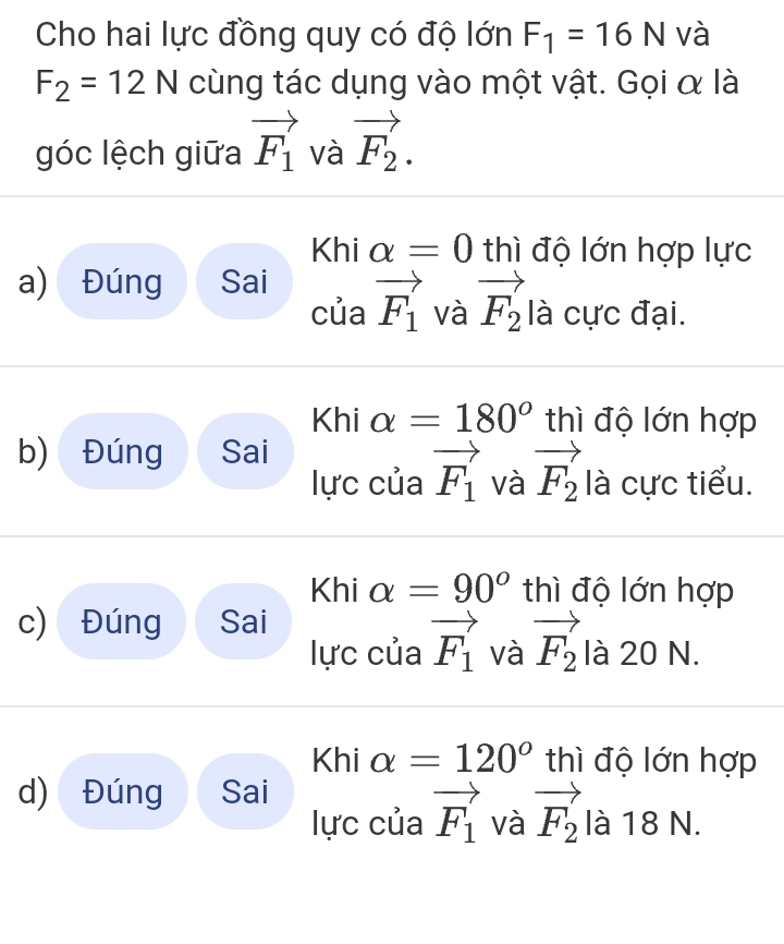 Cho hai lực đồng quy có độ lớn F_1=16N và
F_2=12N cùng tác dụng vào một vật. Gọi α là
góc lệch giữa vector F_1 và vector F_2. 
Khi alpha =0 thì độ lớn hợp lực
a) Đúng Sai
của vector F_1 và vector F_2 là cực đại.
Khi alpha =180° thì độ lớn hợp
b) Đúng Sai
lực của vector F_1 và vector F_2 là cực tiểu.
Khi alpha =90° thì độ lớn hợp
c) Đúng Sai
lực của vector F_1 và vector F_2 là 20 N.
Khi alpha =120° thì độ lớn hợp
d) Đúng Sai
lực của vector F_1 và vector F_2 là 18 N.