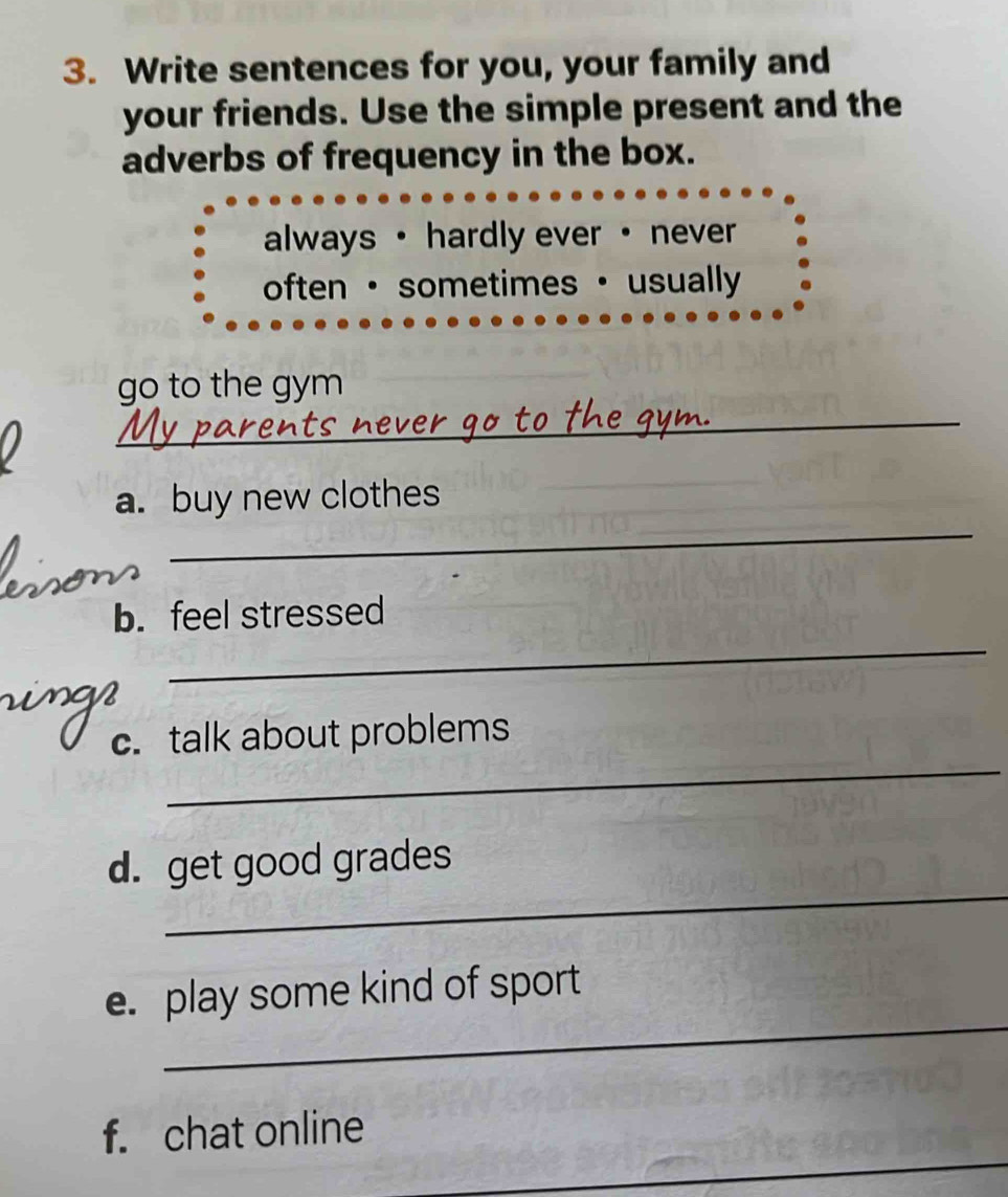 Write sentences for you, your family and 
your friends. Use the simple present and the 
adverbs of frequency in the box. 
always · hardly ever · never 
often · sometimes · usually 
_ 
go to the gym 
_ 
a. buy new clothes 
_ 
b. feel stressed 
_ 
c.talk about problems 
_ 
d. get good grades 
_ 
e. play some kind of sport 
_ 
f. chat online